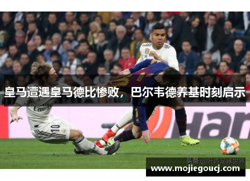 皇马遭遇皇马德比惨败，巴尔韦德养基时刻启示