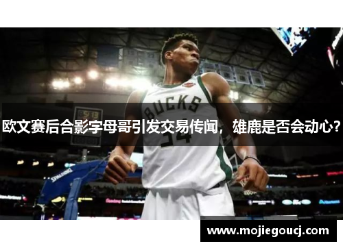 欧文赛后合影字母哥引发交易传闻，雄鹿是否会动心？